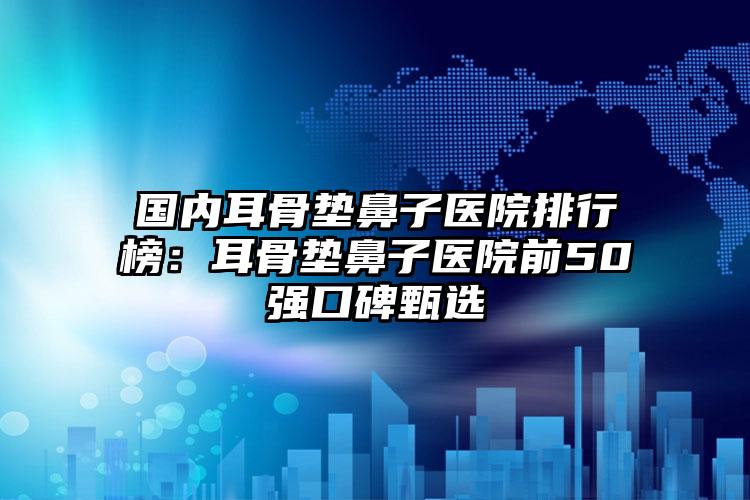 国内耳骨垫鼻子医院排行榜：耳骨垫鼻子医院前50强口碑甄选