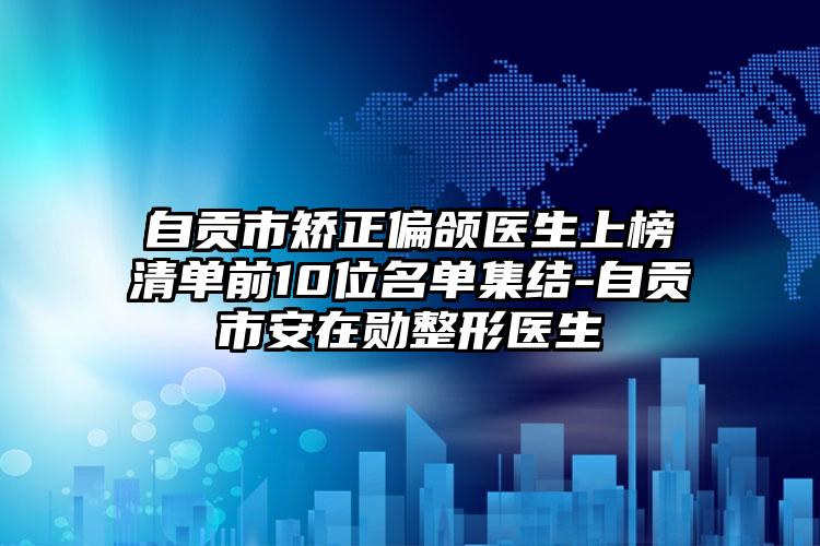 自贡市矫正偏颌医生上榜清单前10位名单集结-自贡市安在勋整形医生