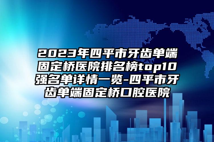 2023年四平市牙齿单端固定桥医院排名榜top10强名单详情一览-四平市牙齿单端固定桥口腔医院