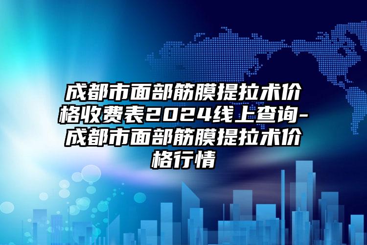 成都市面部筋膜提拉术价格收费表2024线上查询-成都市面部筋膜提拉术价格行情