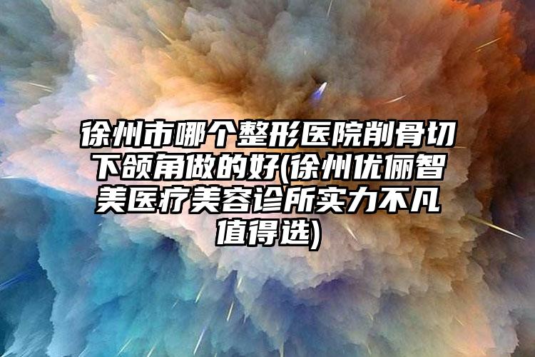 徐州市哪个整形医院削骨切下颌角做的好(徐州优俪智美医疗美容诊所实力不凡值得选)