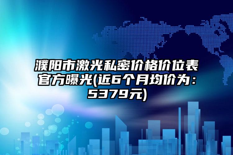 濮阳市激光私密价格价位表官方曝光(近6个月均价为：5379元)