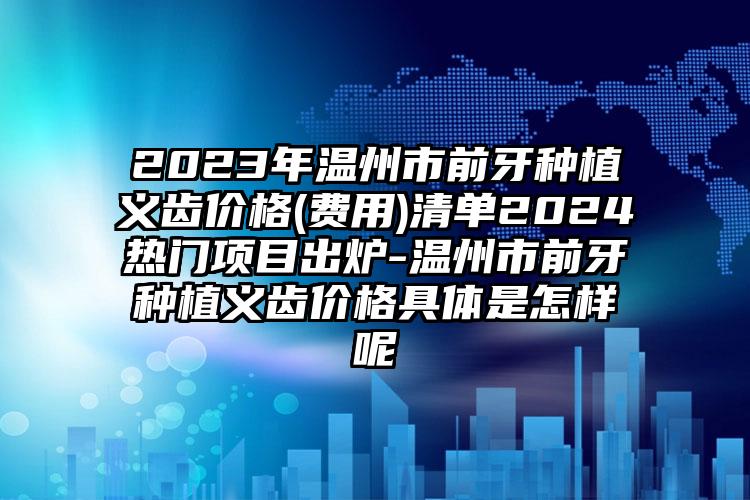 2023年温州市前牙种植义齿价格(费用)清单2024热门项目出炉-温州市前牙种植义齿价格具体是怎样呢