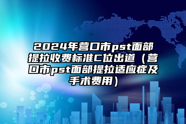 2024年营口市pst面部提拉收费标准C位出道（营口市pst面部提拉适应症及手术费用）