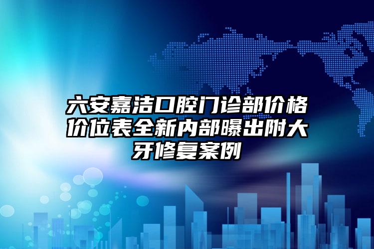 六安嘉洁口腔门诊部价格价位表全新内部曝出附大牙修复案例