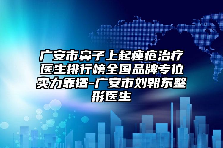 广安市鼻子上起痤疮治疗医生排行榜全国品牌专位实力靠谱-广安市刘朝东整形医生