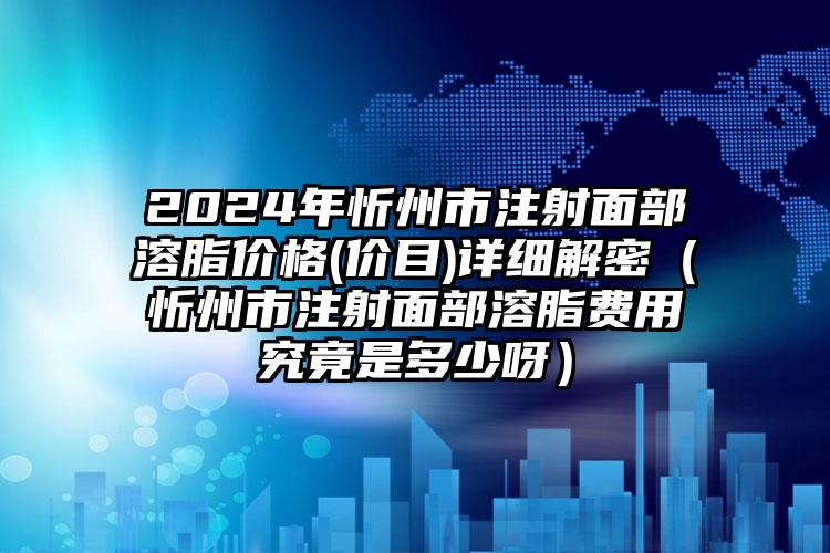 2024年忻州市注射面部溶脂价格(价目)详细解密（忻州市注射面部溶脂费用究竟是多少呀）