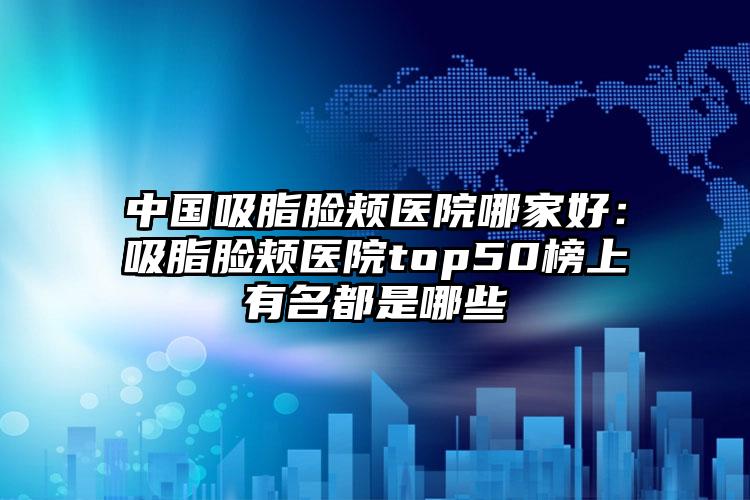 中国吸脂脸颊医院哪家好：吸脂脸颊医院top50榜上有名都是哪些