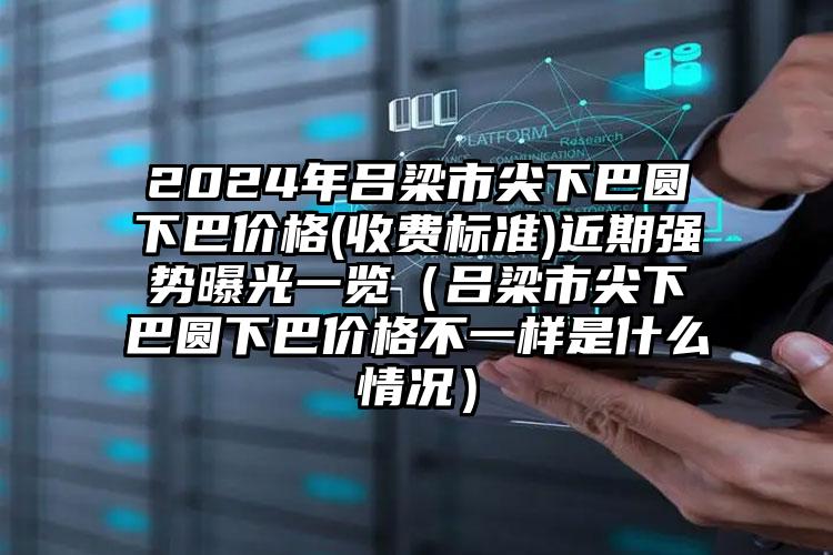 2024年吕梁市尖下巴圆下巴价格(收费标准)近期强势曝光一览（吕梁市尖下巴圆下巴价格不一样是什么情况）