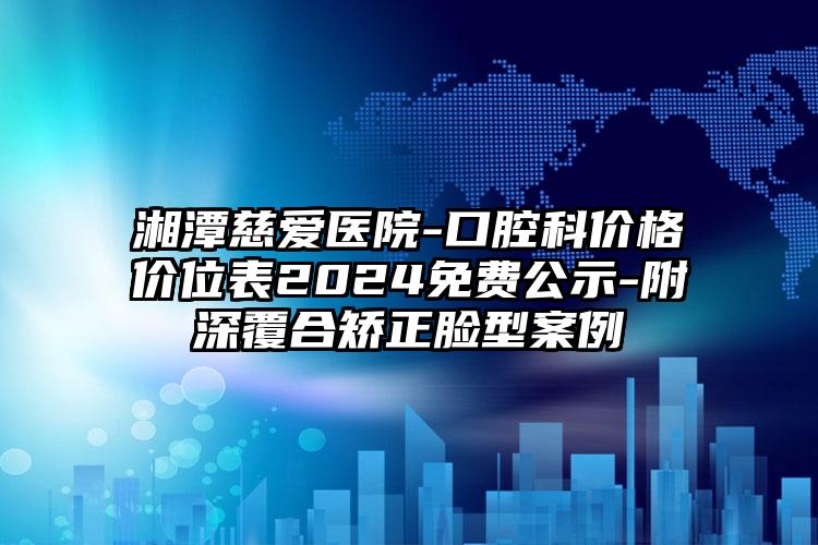 湘潭慈爱医院-口腔科价格价位表2024免费公示-附深覆合矫正脸型案例