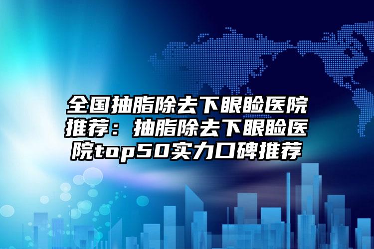 全国抽脂除去下眼睑医院推荐：抽脂除去下眼睑医院top50实力口碑推荐