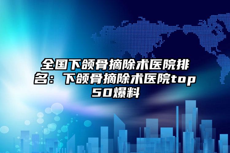 全国下颌骨摘除术医院排名：下颌骨摘除术医院top50爆料