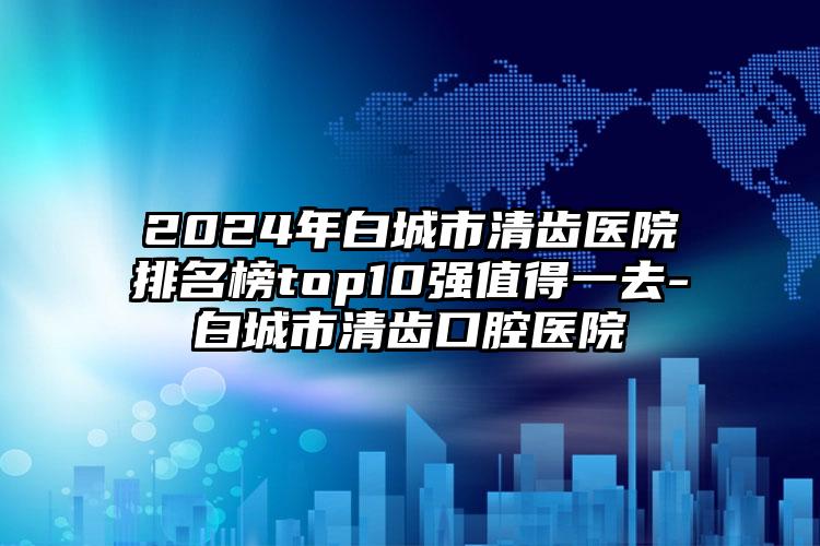 2024年白城市清齿医院排名榜top10强值得一去-白城市清齿口腔医院