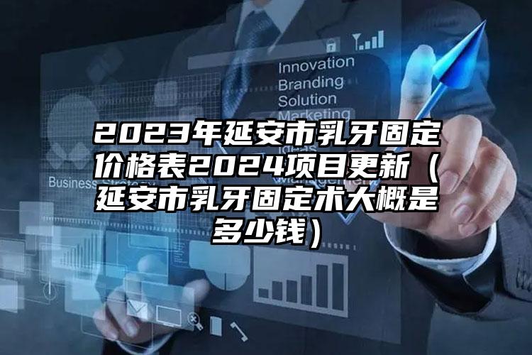 2023年延安市乳牙固定价格表2024项目更新（延安市乳牙固定术大概是多少钱）