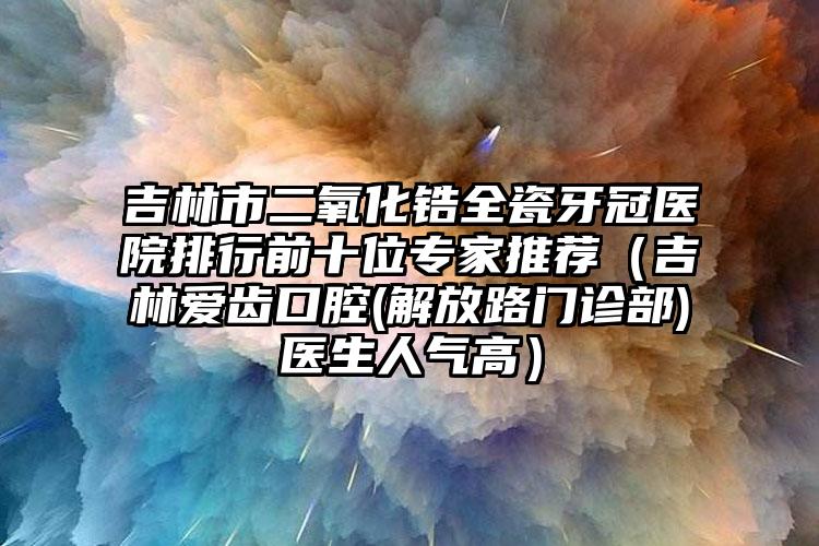 吉林市二氧化锆全瓷牙冠医院排行前十位专家推荐（吉林爱齿口腔(解放路门诊部)医生人气高）