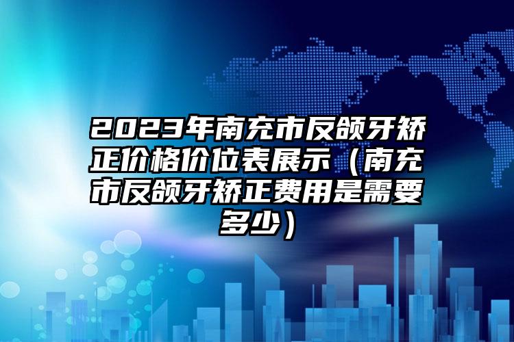 2023年南充市反颌牙矫正价格价位表展示（南充市反颌牙矫正费用是需要多少）