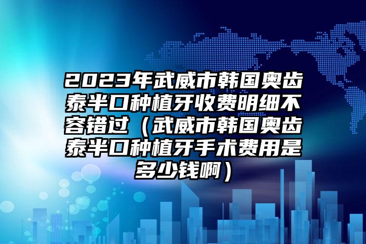 2023年武威市韩国奥齿泰半口种植牙收费明细不容错过（武威市韩国奥齿泰半口种植牙手术费用是多少钱啊）