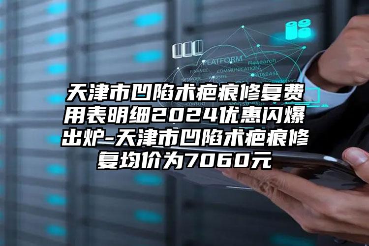 天津市凹陷术疤痕修复费用表明细2024优惠闪爆出炉-天津市凹陷术疤痕修复均价为7060元