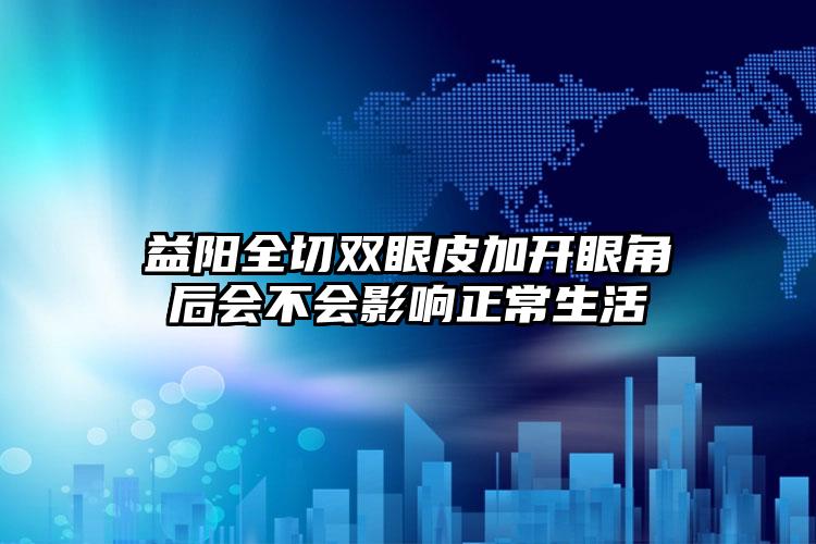 益阳全切双眼皮加开眼角后会不会影响正常生活