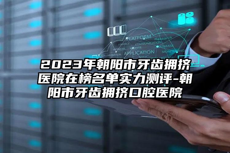 2023年朝阳市牙齿拥挤医院在榜名单实力测评-朝阳市牙齿拥挤口腔医院