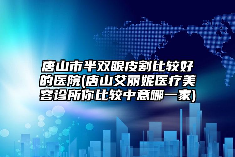 唐山市半双眼皮割比较好的医院(唐山艾丽妮医疗美容诊所你比较中意哪一家)