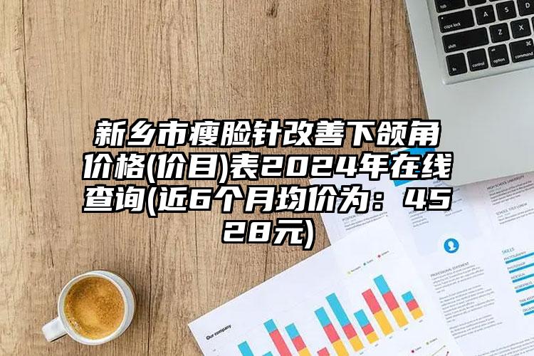 新乡市瘦脸针改善下颌角价格(价目)表2024年在线查询(近6个月均价为：4528元)