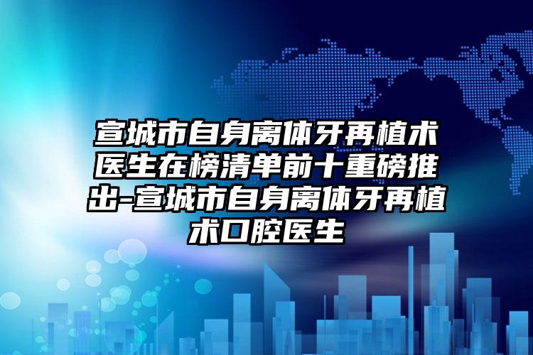 宣城市自身离体牙再植术医生在榜清单前十重磅推出-宣城市自身离体牙再植术口腔医生