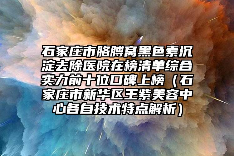 石家庄市胳膊窝黑色素沉淀去除医院在榜清单综合实力前十位口碑上榜（石家庄市新华区王紫美容中心各自技术特点解析）