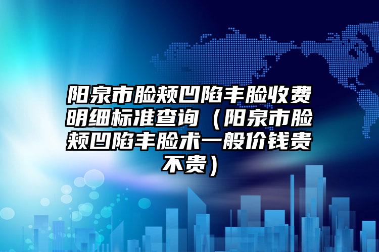 阳泉市脸颊凹陷丰脸收费明细标准查询（阳泉市脸颊凹陷丰脸术一般价钱贵不贵）