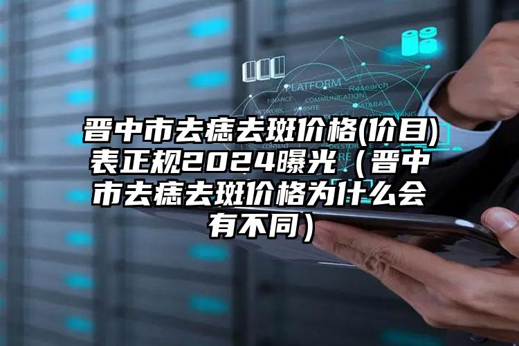 晋中市去痣去斑价格(价目)表正规2024曝光（晋中市去痣去斑价格为什么会有不同）