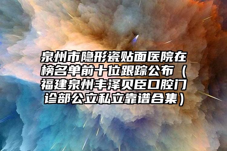 泉州市隐形瓷贴面医院在榜名单前十位跟踪公布（福建泉州丰泽贝臣口腔门诊部公立私立靠谱合集）