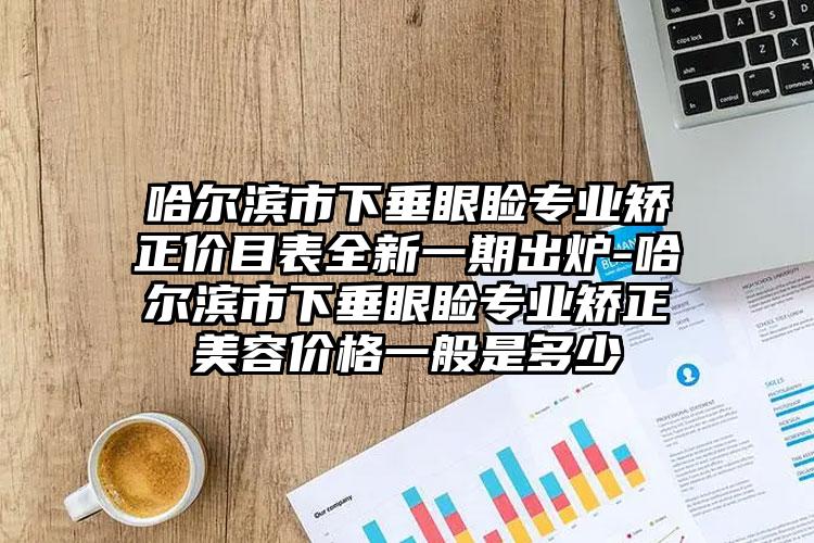 哈尔滨市下垂眼睑专业矫正价目表全新一期出炉-哈尔滨市下垂眼睑专业矫正美容价格一般是多少