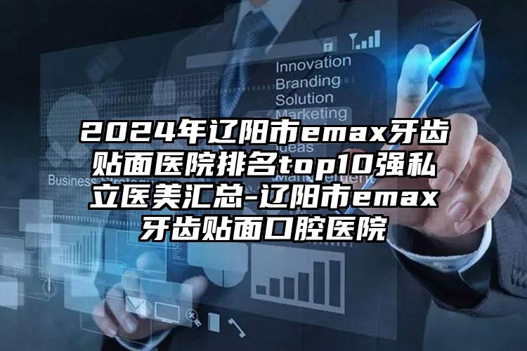 2024年辽阳市emax牙齿贴面医院排名top10强私立医美汇总-辽阳市emax牙齿贴面口腔医院