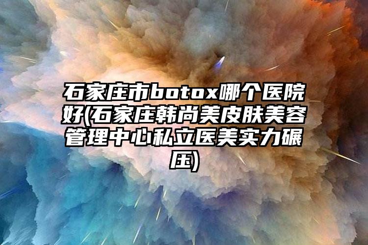 石家庄市botox哪个医院好(石家庄韩尚美皮肤美容管理中心私立医美实力碾压)