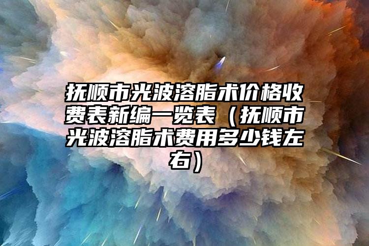 抚顺市光波溶脂术价格收费表新编一览表（抚顺市光波溶脂术费用多少钱左右）