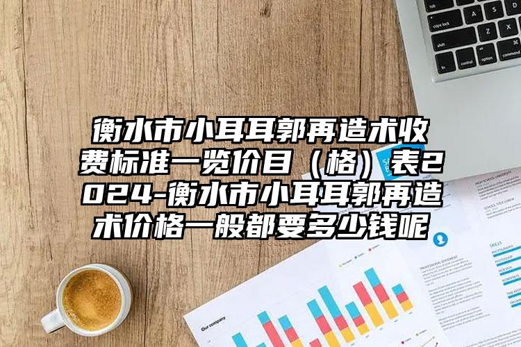 衡水市小耳耳郭再造术收费标准一览价目（格）表2024-衡水市小耳耳郭再造术价格一般都要多少钱呢