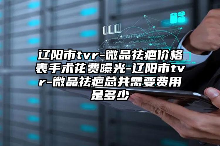 辽阳市tvr-微晶祛疤价格表手术花费曝光-辽阳市tvr-微晶祛疤总共需要费用是多少