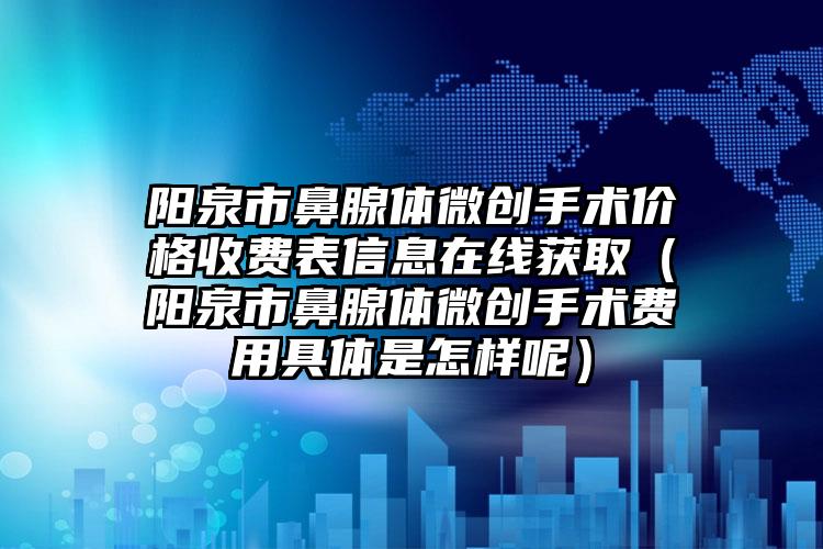 阳泉市鼻腺体微创手术价格收费表信息在线获取（阳泉市鼻腺体微创手术费用具体是怎样呢）