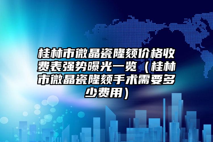 桂林市微晶瓷隆颏价格收费表强势曝光一览（桂林市微晶瓷隆颏手术需要多少费用）