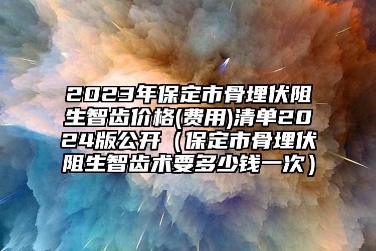 2023年保定市骨埋伏阻生智齿价格(费用)清单2024版公开（保定市骨埋伏阻生智齿术要多少钱一次）