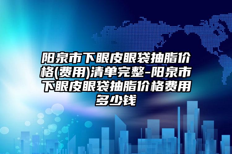 阳泉市下眼皮眼袋抽脂价格(费用)清单完整-阳泉市下眼皮眼袋抽脂价格费用多少钱