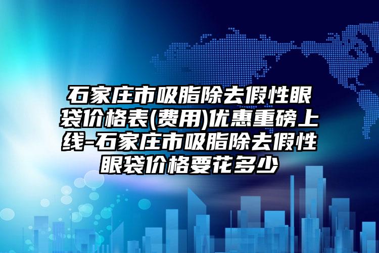 石家庄市吸脂除去假性眼袋价格表(费用)优惠重磅上线-石家庄市吸脂除去假性眼袋价格要花多少