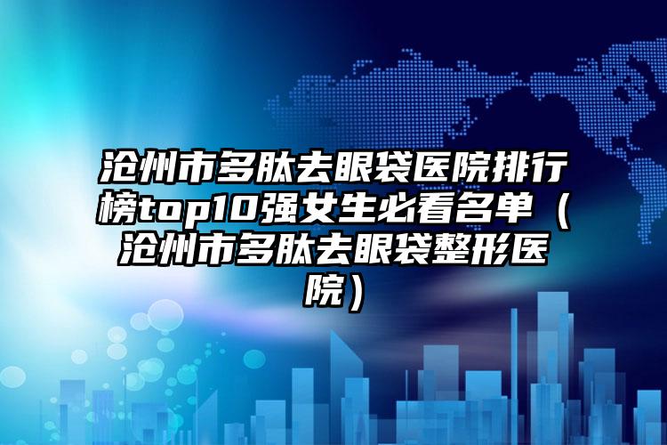 沧州市多肽去眼袋医院排行榜top10强女生必看名单（沧州市多肽去眼袋整形医院）