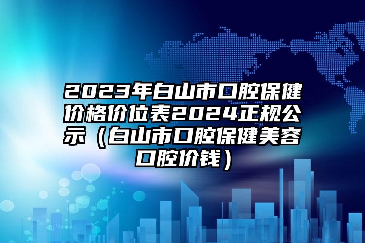 2023年白山市口腔保健价格价位表2024正规公示（白山市口腔保健美容口腔价钱）