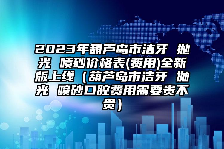 2023年葫芦岛市洁牙 抛光 喷砂价格表(费用)全新版上线（葫芦岛市洁牙 抛光 喷砂口腔费用需要贵不贵）