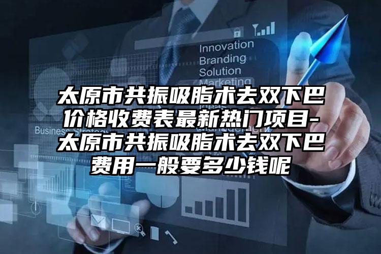 太原市共振吸脂术去双下巴价格收费表最新热门项目-太原市共振吸脂术去双下巴费用一般要多少钱呢