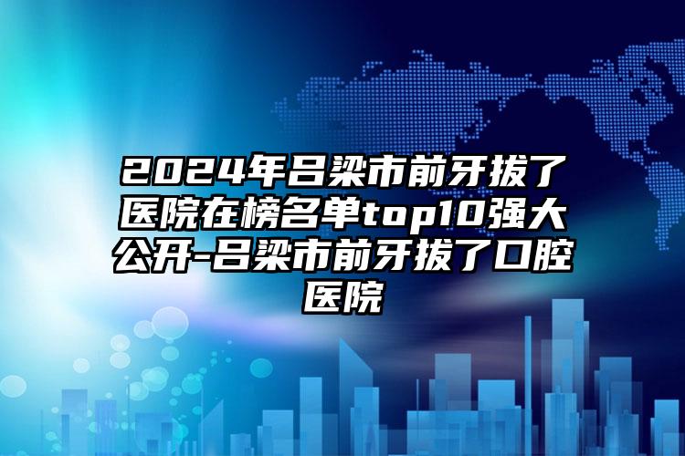 2024年吕梁市前牙拔了医院在榜名单top10强大公开-吕梁市前牙拔了口腔医院