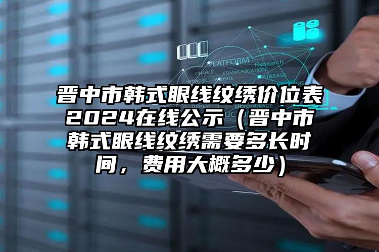 晋中市韩式眼线纹绣价位表2024在线公示（晋中市韩式眼线纹绣需要多长时间，费用大概多少）