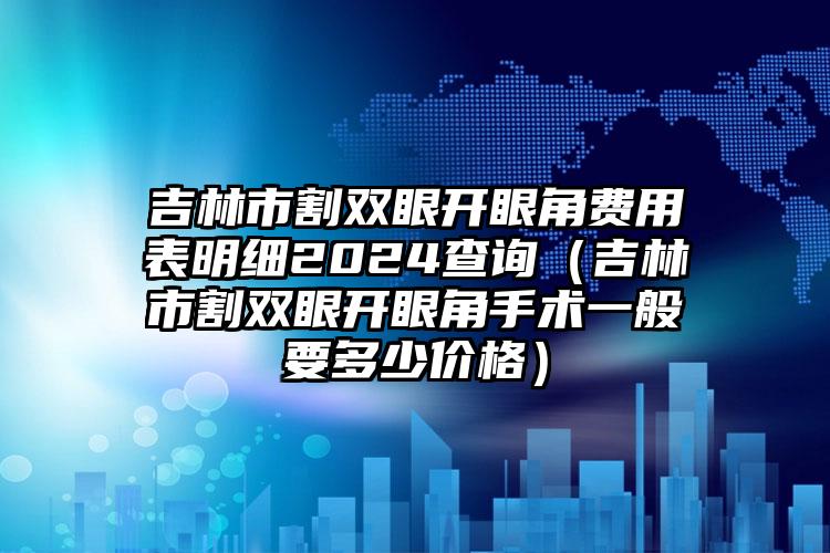 吉林市割双眼开眼角费用表明细2024查询（吉林市割双眼开眼角手术一般要多少价格）