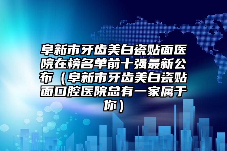 阜新市牙齿美白瓷贴面医院在榜名单前十强最新公布（阜新市牙齿美白瓷贴面口腔医院总有一家属于你）